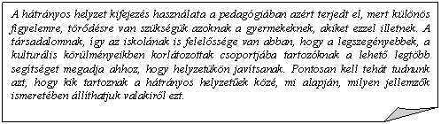 Szamrfl: A htrnyos helyzet kifejezs hasznlata a pedaggiban azrt terjedt el, mert klns figyelemre, trdsre van szksgk azoknak a gyermekeknek, akiket ezzel illetnek. A trsadalomnak, gy az iskolnak is felelssge van abban, hogy a legszegnyebbek, a  kulturlis krlmnyeikben korltozottak csoportjba tartozknak a lehet legtbb segtsget megadja ahhoz, hogy helyzetkn javtsanak. Pontosan kell teht tudnunk azt, hogy kik tartoznak a htrnyos helyzetek kz, mi alapjn, milyen jellemzk ismeretben llthatjuk valakirl ezt.       

