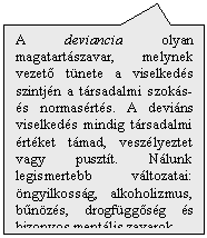 Tglalap feliratnak: A deviancia olyan magatartszavar, melynek vezet tnete a viselkeds szintjn a trsadalmi szoks- s normasrts. A devins viselkeds mindig trsadalmi rtket tmad, veszlyeztet vagy pusztt. Nlunk legismertebb vltozatai: ngyilkossg, alkoholizmus, bnzs, drogfggsg s bizonyos mentlis zavarok.