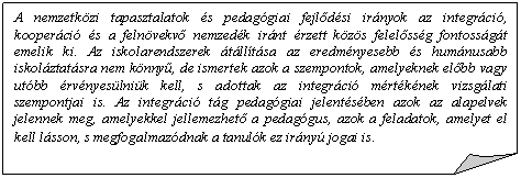 Szamrfl: A nemzetkzi tapasztalatok s pedaggiai fejldsi irnyok az integrci, kooperci s a felnvekv nemzedk irnt rzett kzs felelssg fontossgt emelik ki. Az iskolarendszerek tlltsa az eredmnyesebb s humnusabb iskolztatsra nem knny, de ismertek azok a szempontok, amelyeknek elbb vagy utbb rvnyeslnik kell, s adottak az integrci mrtknek vizsglati szempontjai is. Az integrci tg pedaggiai jelentsben azok az alapelvek jelennek meg, amelyekkel jellemezhet a pedaggus, azok a feladatok, amelyet el kell lsson, s megfogalmazdnak a tanulk ez irny jogai is.       